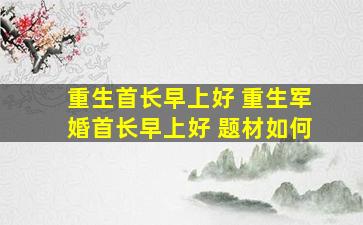 重生首长早上好 重生军婚首长早上好 题材如何